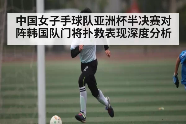 中国女子手球队亚洲杯半决赛对阵韩国队门将扑救表现深度分析